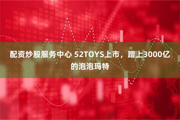 配资炒股服务中心 52TOYS上市，蹭上3000亿的泡泡玛特