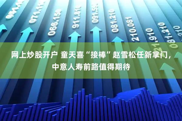 网上炒股开户 童天喜“接棒”赵雪松任新掌门，中意人寿前路值得期待