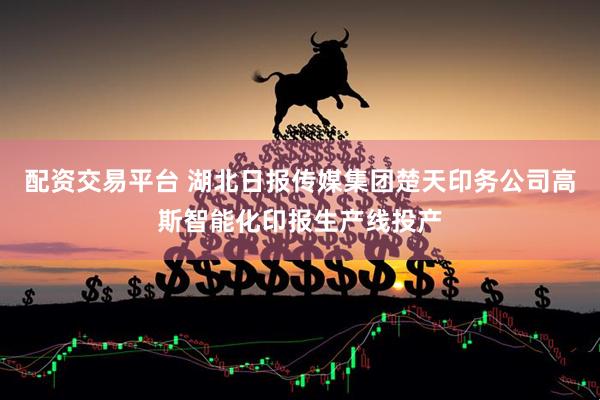 配资交易平台 湖北日报传媒集团楚天印务公司高斯智能化印报生产线投产