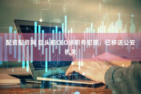 配资配资网 巨头前CEO涉职务犯罪，已移送公安机关