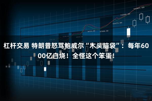 杠杆交易 特朗普怒骂鲍威尔“木头脑袋”：每年6000亿白烧！全怪这个笨蛋！