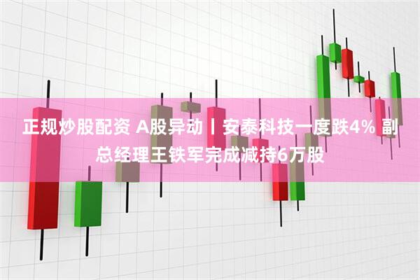 正规炒股配资 A股异动丨安泰科技一度跌4% 副总经理王铁军完成减持6万股