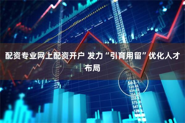 配资专业网上配资开户 发力“引育用留”优化人才布局