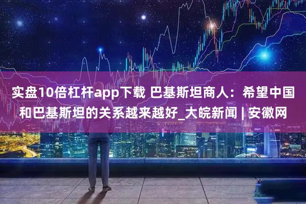 实盘10倍杠杆app下载 巴基斯坦商人：希望中国和巴基斯坦的关系越来越好_大皖新闻 | 安徽网