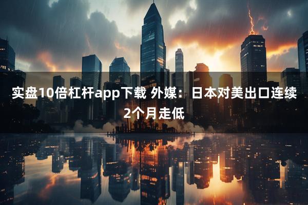 实盘10倍杠杆app下载 外媒：日本对美出口连续2个月走低