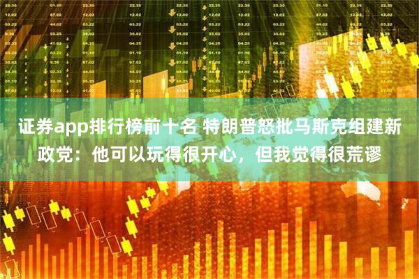 证券app排行榜前十名 特朗普怒批马斯克组建新政党：他可以玩得很开心，但我觉得很荒谬