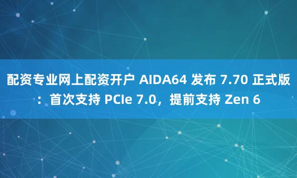 配资专业网上配资开户 AIDA64 发布 7.70 正式版：首次支持 PCIe 7.0，提前支持 Zen 6