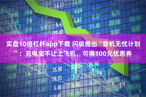 实盘10倍杠杆app下载 闪极推出“登机无忧计划”：充电宝不让上飞机，可得100元优惠券