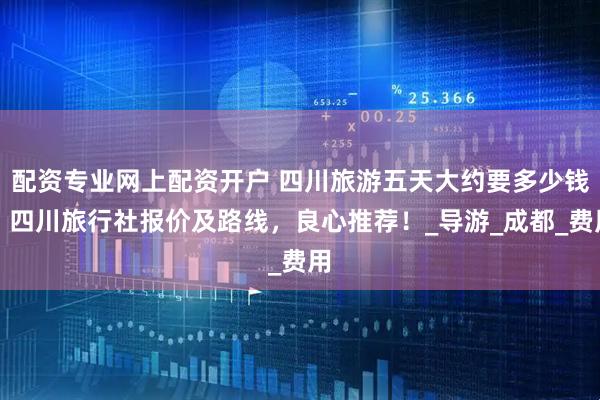 配资专业网上配资开户 四川旅游五天大约要多少钱？四川旅行社报价及路线，良心推荐！_导游_成都_费用