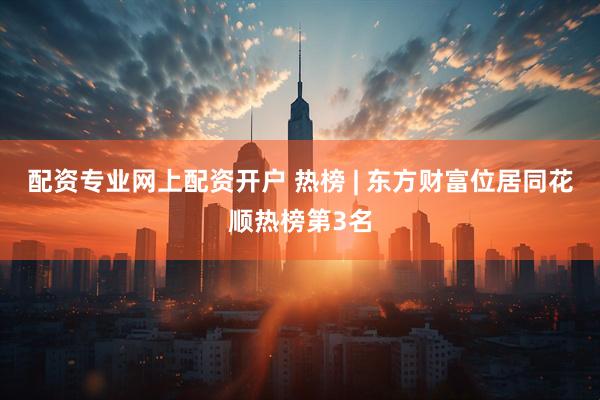 配资专业网上配资开户 热榜 | 东方财富位居同花顺热榜第3名