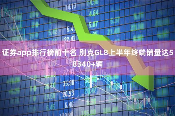 证券app排行榜前十名 别克GL8上半年终端销量达58340+辆