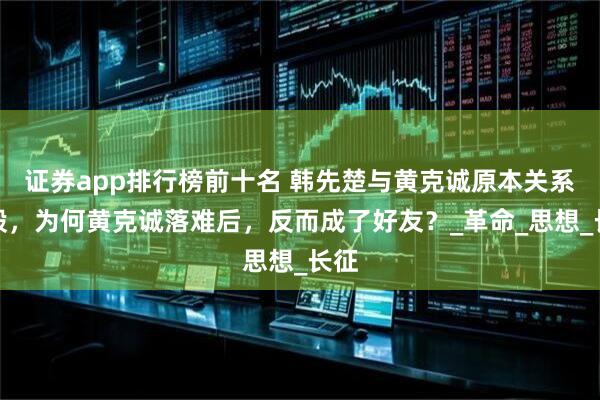 证券app排行榜前十名 韩先楚与黄克诚原本关系一般，为何黄克诚落难后，反而成了好友？_革命_思想_长征