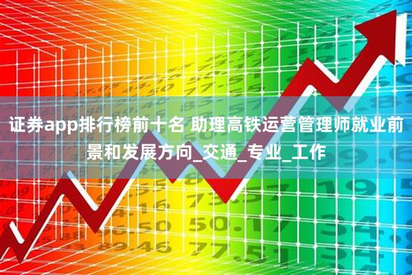 证券app排行榜前十名 助理高铁运营管理师就业前景和发展方向_交通_专业_工作