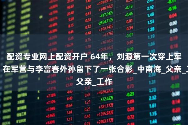 配资专业网上配资开户 64年，刘源第一次穿上军装，在军营与李富春外孙留下了一张合影_中南海_父亲_工作