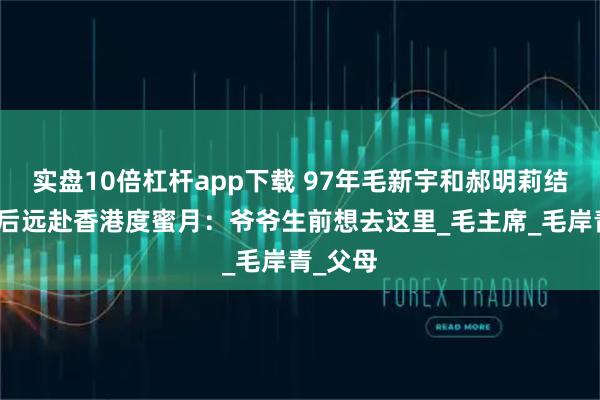 实盘10倍杠杆app下载 97年毛新宇和郝明莉结婚，婚后远赴香港度蜜月：爷爷生前想去这里_毛主席_毛岸青_父母