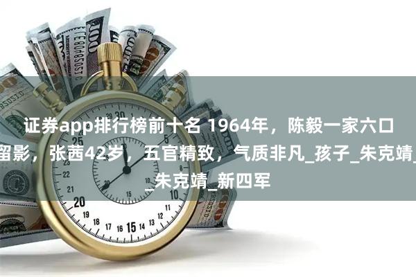 证券app排行榜前十名 1964年，陈毅一家六口在成都留影，张茜42岁，五官精致，气质非凡_孩子_朱克靖_新四军