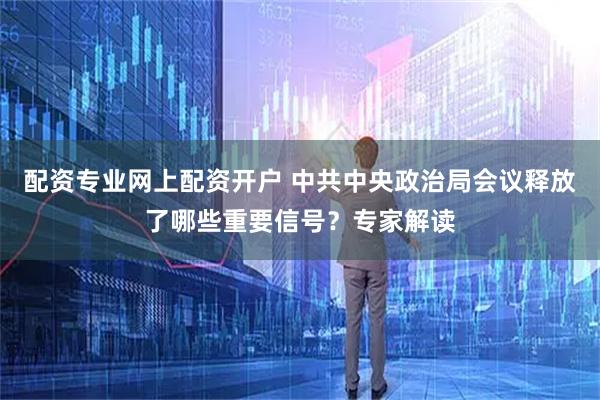 配资专业网上配资开户 中共中央政治局会议释放了哪些重要信号？专家解读