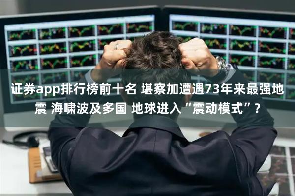 证券app排行榜前十名 堪察加遭遇73年来最强地震 海啸波及多国 地球进入“震动模式”？