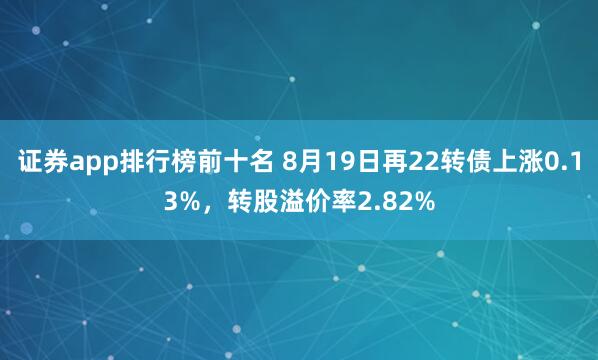 证券app排行榜前十名 8月19日再22转债上涨0.13%，转股溢价率2.82%