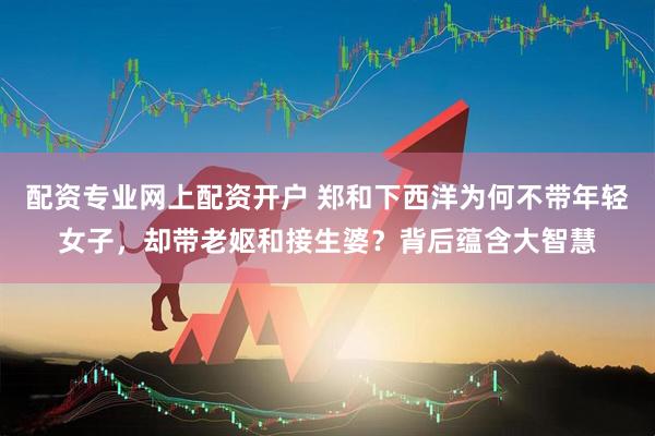 配资专业网上配资开户 郑和下西洋为何不带年轻女子，却带老妪和接生婆？背后蕴含大智慧