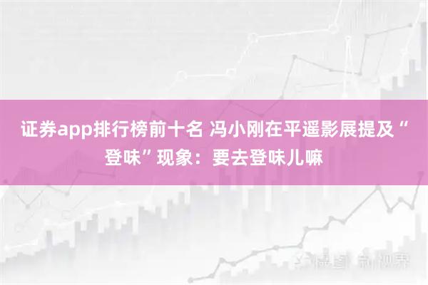 证券app排行榜前十名 冯小刚在平遥影展提及“登味”现象：要去登味儿嘛