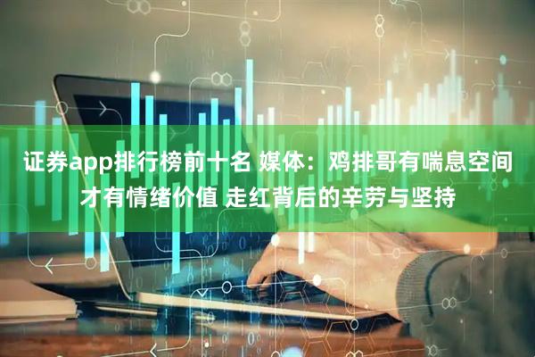 证券app排行榜前十名 媒体：鸡排哥有喘息空间才有情绪价值 走红背后的辛劳与坚持
