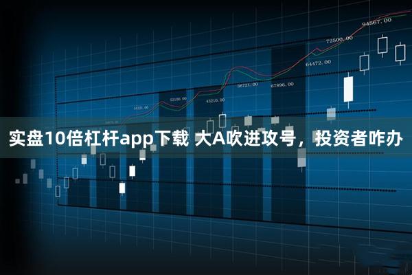 实盘10倍杠杆app下载 大A吹进攻号，投资者咋办