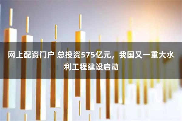 网上配资门户 总投资575亿元,我国又一重大水利工程建设启动