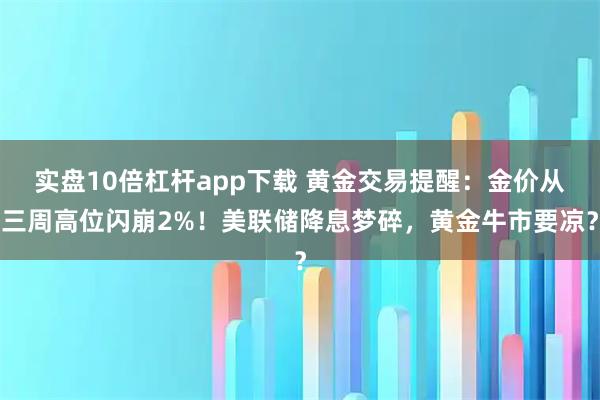 实盘10倍杠杆app下载 黄金交易提醒：金价从三周高位闪崩2%！美联储降息梦碎，黄金牛市要凉？