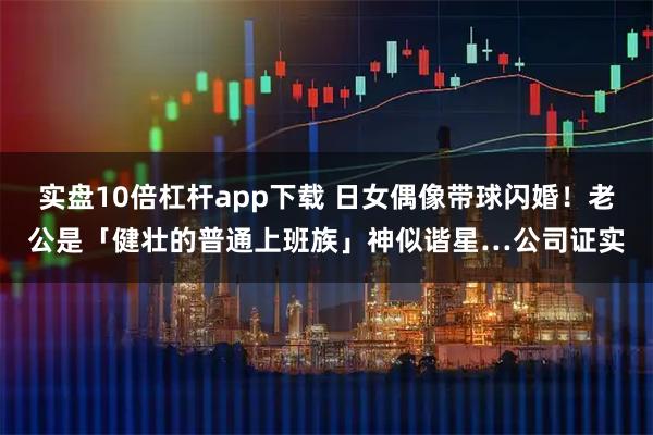 实盘10倍杠杆app下载 日女偶像带球闪婚！老公是「健壮的普通上班族」神似谐星…公司证实