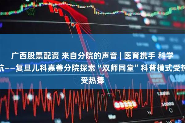 广西股票配资 来自分院的声音 | 医育携手 科学护航——复旦儿科嘉善分院探索“双师同堂”科普模式受热捧