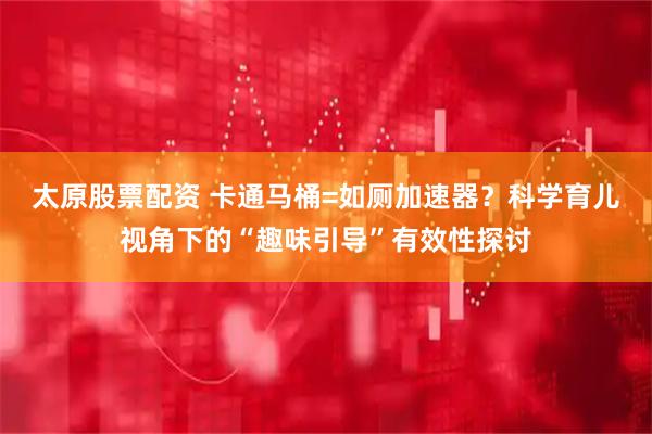 太原股票配资 卡通马桶=如厕加速器？科学育儿视角下的“趣味引导”有效性探讨