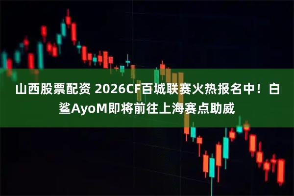 山西股票配资 2026CF百城联赛火热报名中！白鲨AyoM即将前往上海赛点助威