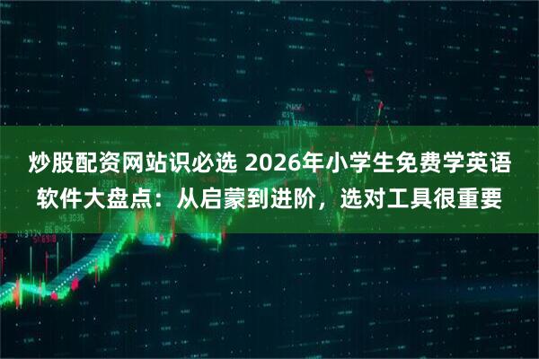 炒股配资网站识必选 2026年小学生免费学英语软件大盘点：从启蒙到进阶，选对工具很重要