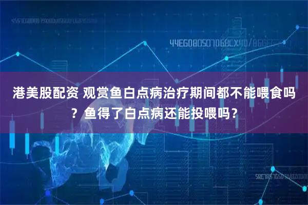 港美股配资 观赏鱼白点病治疗期间都不能喂食吗？鱼得了白点病还能投喂吗？
