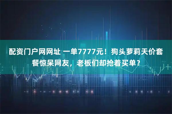 配资门户网网址 一单7777元！狗头萝莉天价套餐惊呆网友，老板们却抢着买单？