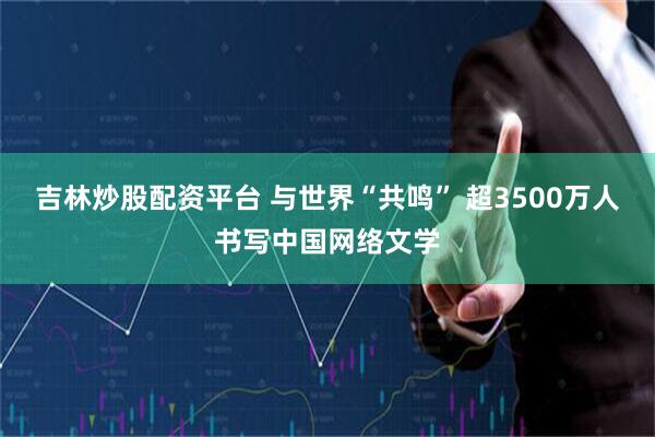 吉林炒股配资平台 与世界“共鸣” 超3500万人书写中国网络文学