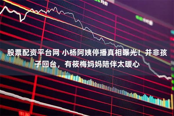 股票配资平台网 小杨阿姨停播真相曝光！并非孩子回台，有筱梅妈妈陪伴太暖心