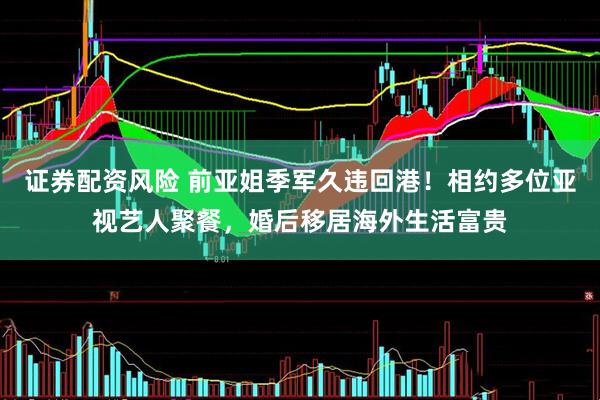 证券配资风险 前亚姐季军久违回港！相约多位亚视艺人聚餐，婚后移居海外生活富贵