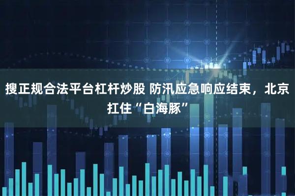 搜正规合法平台杠杆炒股 防汛应急响应结束,北京扛住“白海豚”