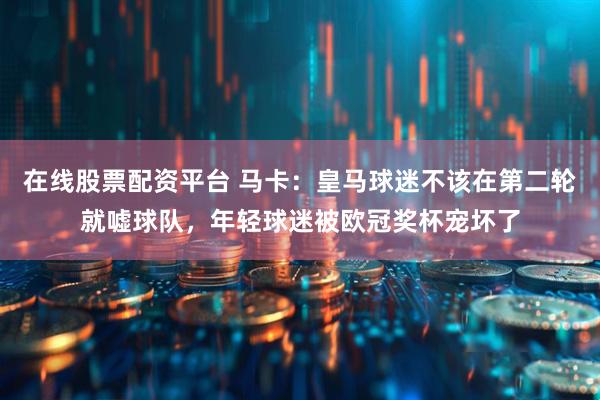 在线股票配资平台 马卡：皇马球迷不该在第二轮就嘘球队，年轻球迷被欧冠奖杯宠坏了