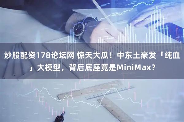 炒股配资178论坛网 惊天大瓜！中东土豪发「纯血」大模型，背后底座竟是MiniMax？