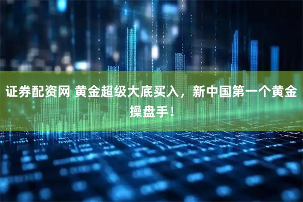 证券配资网 黄金超级大底买入，新中国第一个黄金操盘手！