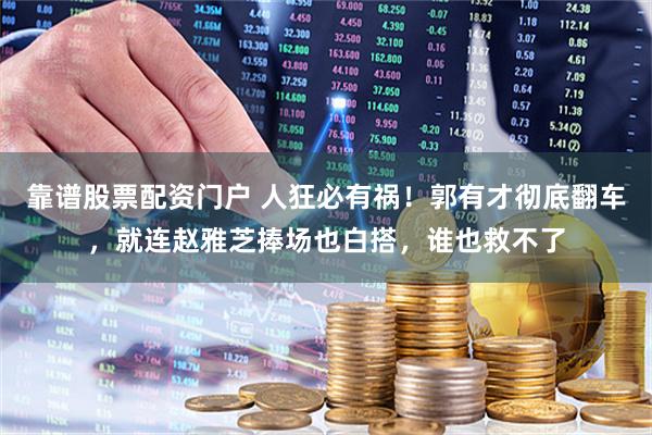 靠谱股票配资门户 人狂必有祸！郭有才彻底翻车，就连赵雅芝捧场也白搭，谁也救不了