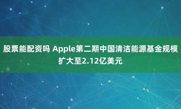 股票能配资吗 Apple第二期中国清洁能源基金规模扩大至2.12亿美元