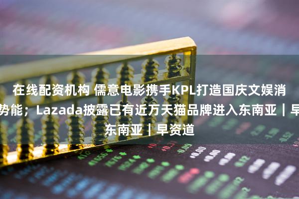 在线配资机构 儒意电影携手KPL打造国庆文娱消费新势能；Lazada披露已有近万天猫品牌进入东南亚｜早资道