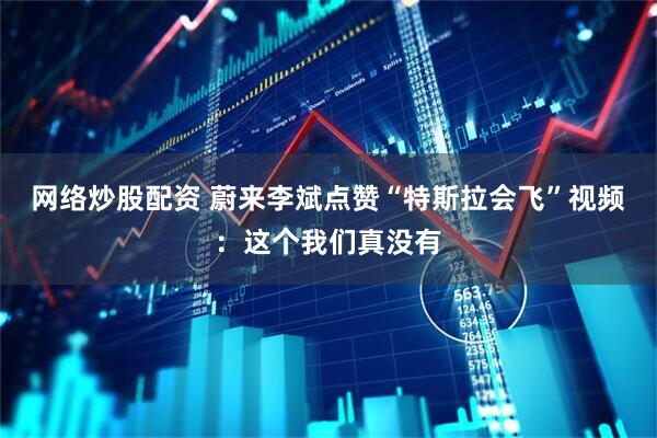 网络炒股配资 蔚来李斌点赞“特斯拉会飞”视频：这个我们真没有