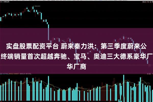 实盘股票配资平台 蔚来秦力洪：第三季度蔚来公司终端销量首次超越奔驰、宝马、奥迪三大德系豪华厂商