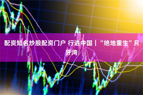 配资知名炒股配资门户 行进中国｜“绝地重生”月牙湾